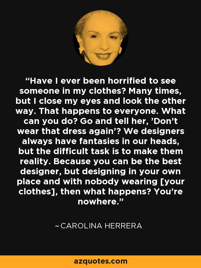 Have I ever been horrified to see someone in my clothes? Many times, but I close my eyes and look the other way. That happens to everyone. What can you do? Go and tell her, 'Don't wear that dress again'? We designers always have fantasies in our heads, but the difficult task is to make them reality. Because you can be the best designer, but designing in your own place and with nobody wearing [your clothes], then what happens? You're nowhere. - Carolina Herrera