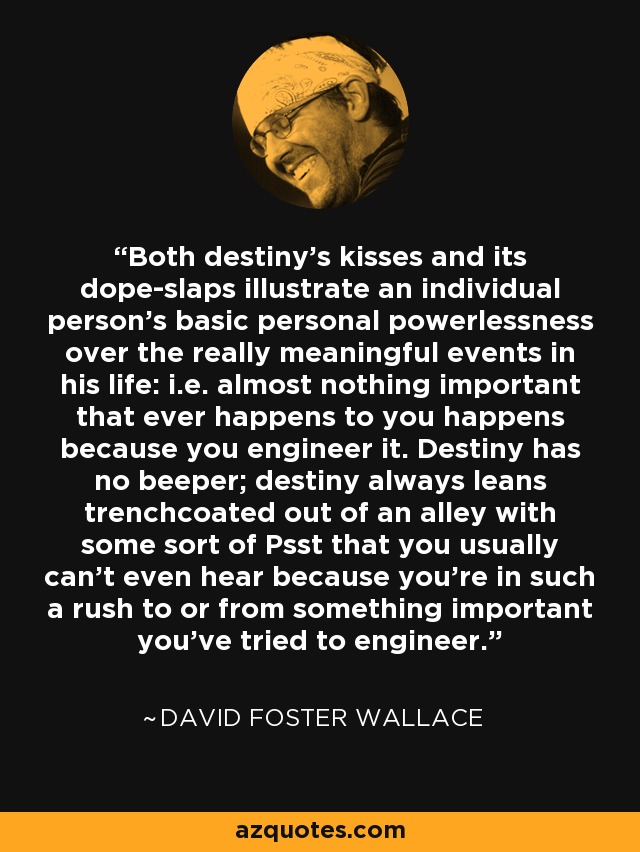 Both destiny's kisses and its dope-slaps illustrate an individual person's basic personal powerlessness over the really meaningful events in his life: i.e. almost nothing important that ever happens to you happens because you engineer it. Destiny has no beeper; destiny always leans trenchcoated out of an alley with some sort of Psst that you usually can't even hear because you're in such a rush to or from something important you've tried to engineer. - David Foster Wallace