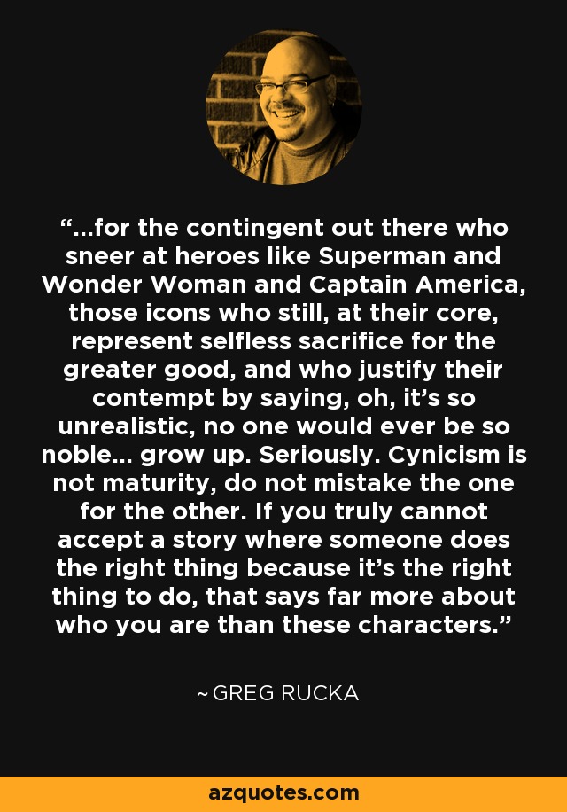 ...for the contingent out there who sneer at heroes like Superman and Wonder Woman and Captain America, those icons who still, at their core, represent selfless sacrifice for the greater good, and who justify their contempt by saying, oh, it's so unrealistic, no one would ever be so noble... grow up. Seriously. Cynicism is not maturity, do not mistake the one for the other. If you truly cannot accept a story where someone does the right thing because it's the right thing to do, that says far more about who you are than these characters. - Greg Rucka