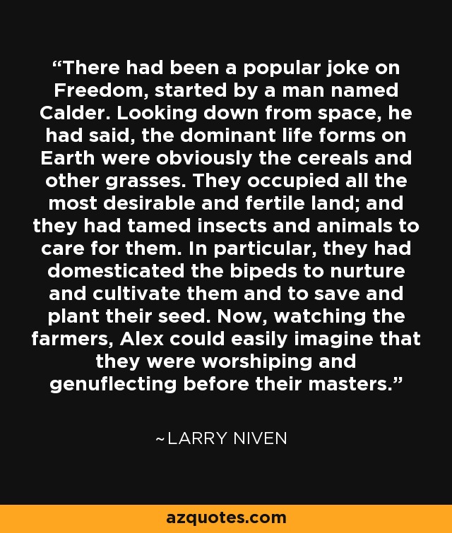 There had been a popular joke on Freedom, started by a man named Calder. Looking down from space, he had said, the dominant life forms on Earth were obviously the cereals and other grasses. They occupied all the most desirable and fertile land; and they had tamed insects and animals to care for them. In particular, they had domesticated the bipeds to nurture and cultivate them and to save and plant their seed. Now, watching the farmers, Alex could easily imagine that they were worshiping and genuflecting before their masters. - Larry Niven