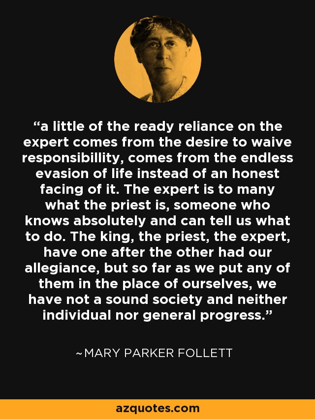 a little of the ready reliance on the expert comes from the desire to waive responsibillity, comes from the endless evasion of life instead of an honest facing of it. The expert is to many what the priest is, someone who knows absolutely and can tell us what to do. The king, the priest, the expert, have one after the other had our allegiance, but so far as we put any of them in the place of ourselves, we have not a sound society and neither individual nor general progress. - Mary Parker Follett