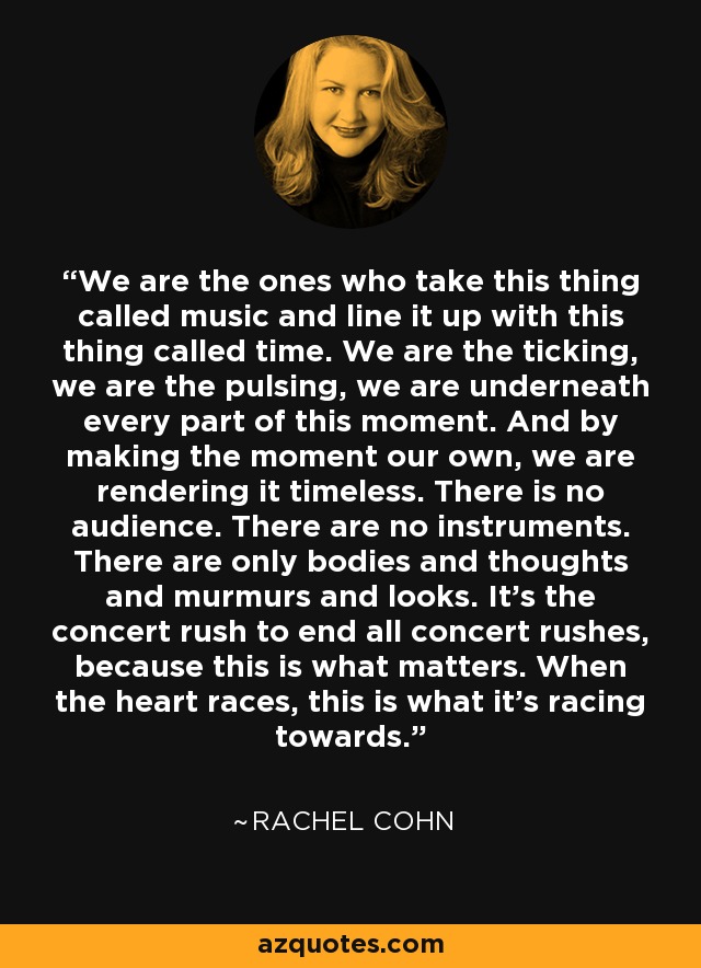 We are the ones who take this thing called music and line it up with this thing called time. We are the ticking, we are the pulsing, we are underneath every part of this moment. And by making the moment our own, we are rendering it timeless. There is no audience. There are no instruments. There are only bodies and thoughts and murmurs and looks. It's the concert rush to end all concert rushes, because this is what matters. When the heart races, this is what it's racing towards. - Rachel Cohn