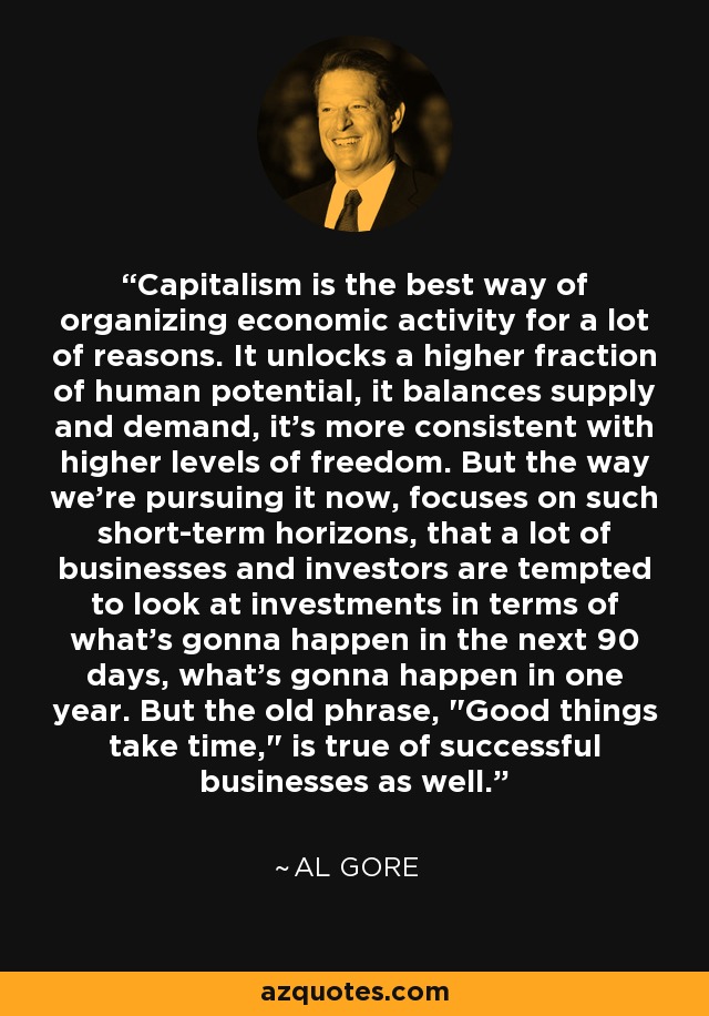 Capitalism is the best way of organizing economic activity for a lot of reasons. It unlocks a higher fraction of human potential, it balances supply and demand, it's more consistent with higher levels of freedom. But the way we're pursuing it now, focuses on such short-term horizons, that a lot of businesses and investors are tempted to look at investments in terms of what's gonna happen in the next 90 days, what's gonna happen in one year. But the old phrase, 