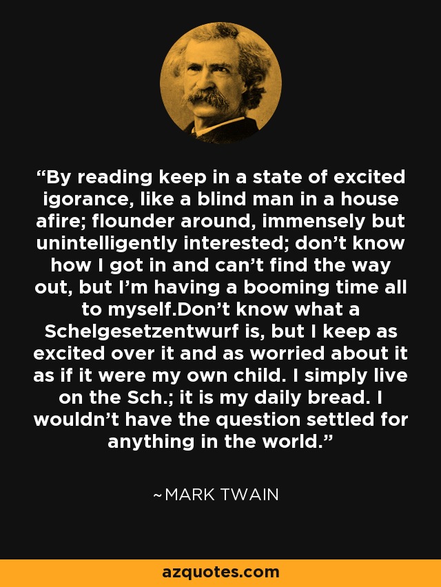By reading keep in a state of excited igorance, like a blind man in a house afire; flounder around, immensely but unintelligently interested; don't know how I got in and can't find the way out, but I'm having a booming time all to myself.Don't know what a Schelgesetzentwurf is, but I keep as excited over it and as worried about it as if it were my own child. I simply live on the Sch.; it is my daily bread. I wouldn't have the question settled for anything in the world. - Mark Twain