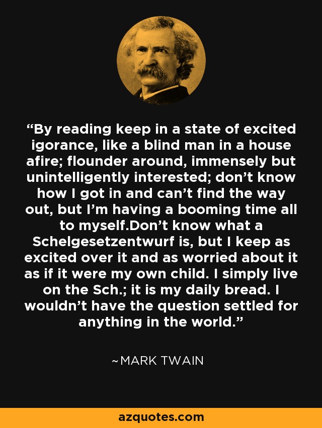 By reading keep in a state of excited igorance, like a blind man in a house afire; flounder around, immensely but unintelligently interested; don't know how I got in and can't find the way out, but I'm having a booming time all to myself.Don't know what a Schelgesetzentwurf is, but I keep as excited over it and as worried about it as if it were my own child. I simply live on the Sch.; it is my daily bread. I wouldn't have the question settled for anything in the world. - Mark Twain