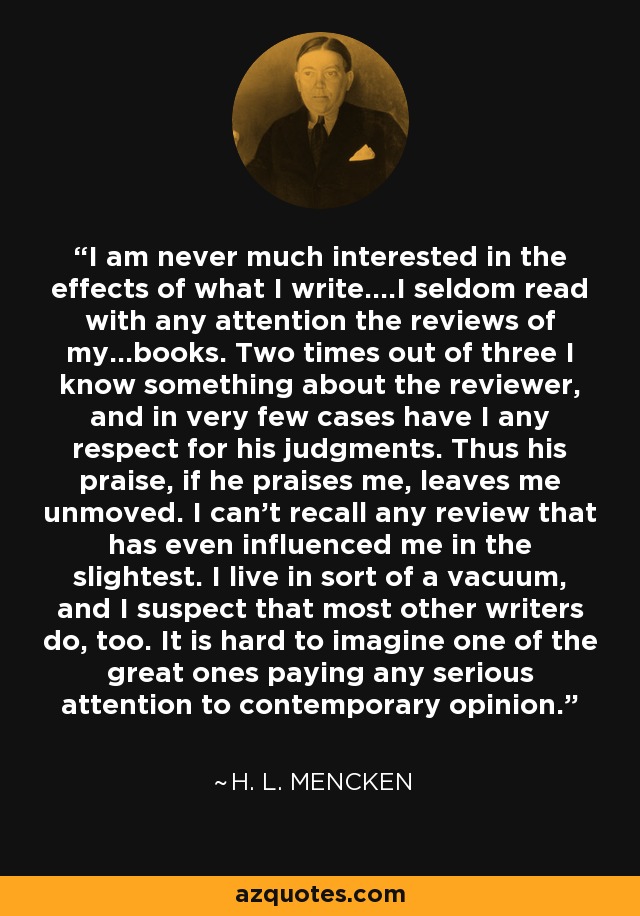 I am never much interested in the effects of what I write....I seldom read with any attention the reviews of my...books. Two times out of three I know something about the reviewer, and in very few cases have I any respect for his judgments. Thus his praise, if he praises me, leaves me unmoved. I can't recall any review that has even influenced me in the slightest. I live in sort of a vacuum, and I suspect that most other writers do, too. It is hard to imagine one of the great ones paying any serious attention to contemporary opinion. - H. L. Mencken