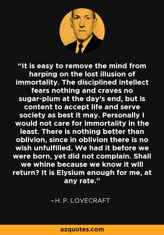 It is easy to remove the mind from harping on the lost illusion of immortality. The disciplined intellect fears nothing and craves no sugar-plum at the day's end, but is content to accept life and serve society as best it may. Personally I would not care for immortality in the least. There is nothing better than oblivion, since in oblivion there is no wish unfulfilled. We had it before we were born, yet did not complain. Shall we whine because we know it will return? It is Elysium enough for me, at any rate. - H. P. Lovecraft