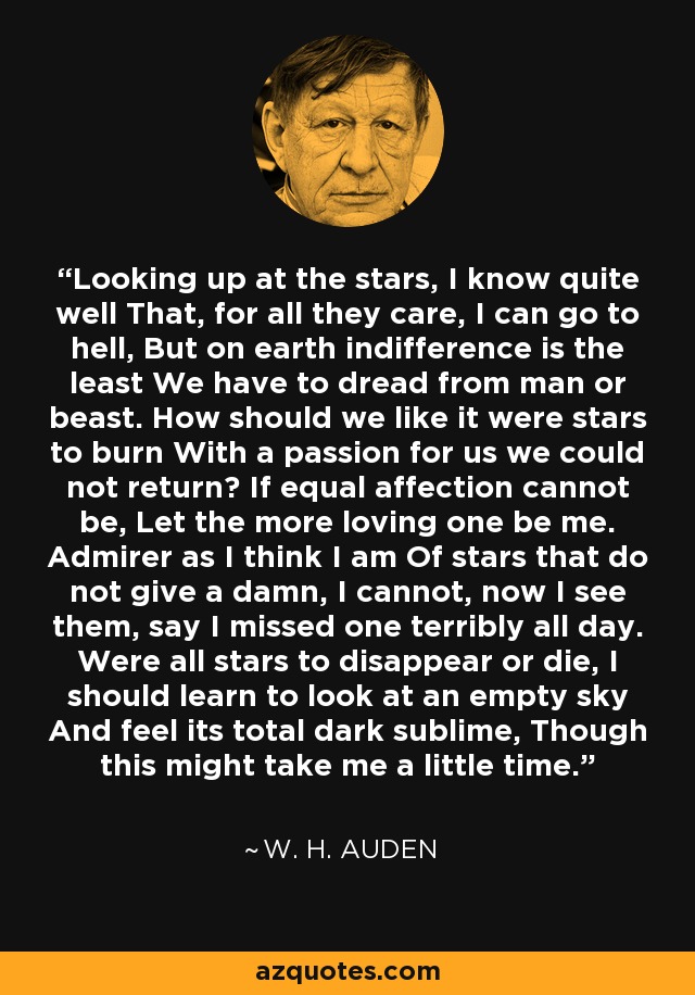 Looking up at the stars, I know quite well That, for all they care, I can go to hell, But on earth indifference is the least We have to dread from man or beast. How should we like it were stars to burn With a passion for us we could not return? If equal affection cannot be, Let the more loving one be me. Admirer as I think I am Of stars that do not give a damn, I cannot, now I see them, say I missed one terribly all day. Were all stars to disappear or die, I should learn to look at an empty sky And feel its total dark sublime, Though this might take me a little time. - W. H. Auden