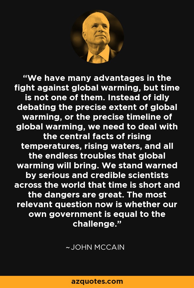 We have many advantages in the fight against global warming, but time is not one of them. Instead of idly debating the precise extent of global warming, or the precise timeline of global warming, we need to deal with the central facts of rising temperatures, rising waters, and all the endless troubles that global warming will bring. We stand warned by serious and credible scientists across the world that time is short and the dangers are great. The most relevant question now is whether our own government is equal to the challenge. - John McCain