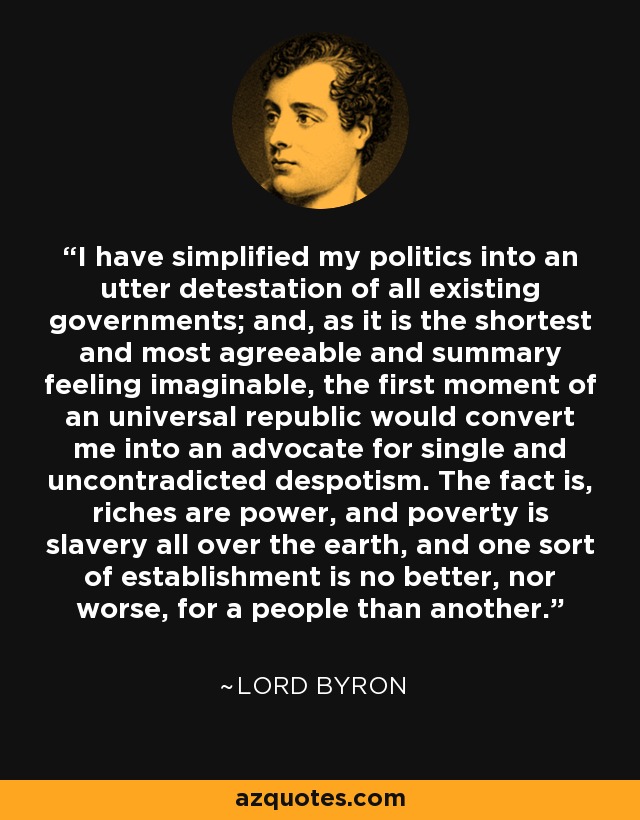 I have simplified my politics into an utter detestation of all existing governments; and, as it is the shortest and most agreeable and summary feeling imaginable, the first moment of an universal republic would convert me into an advocate for single and uncontradicted despotism. The fact is, riches are power, and poverty is slavery all over the earth, and one sort of establishment is no better, nor worse, for a people than another. - Lord Byron