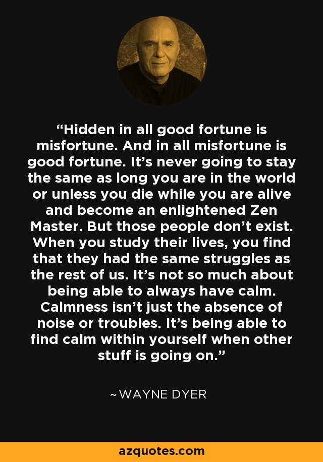 Hidden in all good fortune is misfortune. And in all misfortune is good fortune. It's never going to stay the same as long you are in the world or unless you die while you are alive and become an enlightened Zen Master. But those people don't exist. When you study their lives, you find that they had the same struggles as the rest of us. It's not so much about being able to always have calm. Calmness isn't just the absence of noise or troubles. It's being able to find calm within yourself when other stuff is going on. - Wayne Dyer