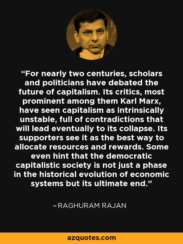 For nearly two centuries, scholars and politicians have debated the future of capitalism. Its critics, most prominent among them Karl Marx, have seen capitalism as intrinsically unstable, full of contradictions that will lead eventually to its collapse. Its supporters see it as the best way to allocate resources and rewards. Some even hint that the democratic capitalistic society is not just a phase in the historical evolution of economic systems but its ultimate end. - Raghuram Rajan