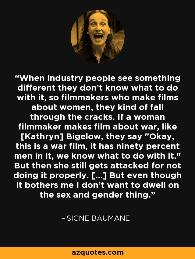 When industry people see something different they don't know what to do with it, so filmmakers who make films about women, they kind of fall through the cracks. If a woman filmmaker makes film about war, like [Kathryn] Bigelow, they say 