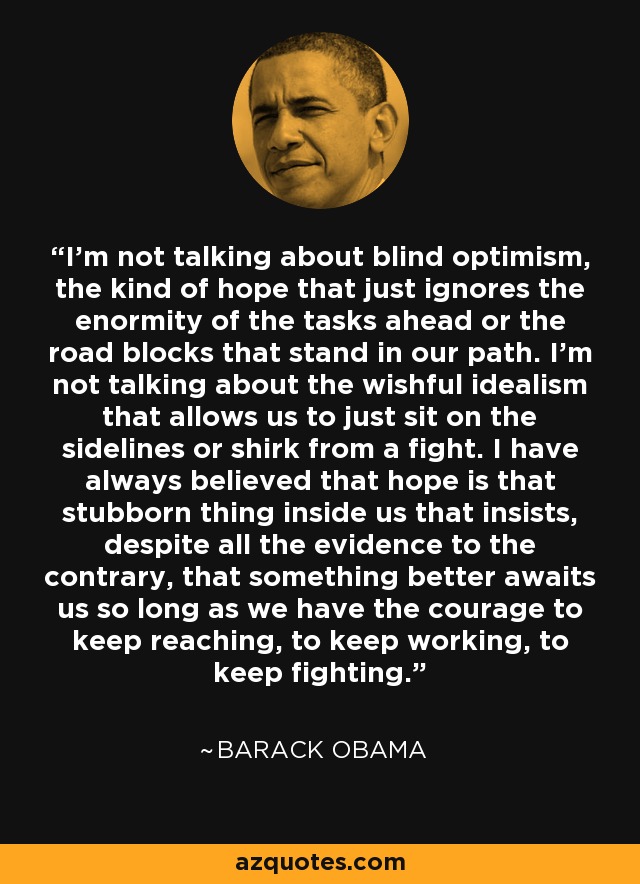 I'm not talking about blind optimism, the kind of hope that just ignores the enormity of the tasks ahead or the road blocks that stand in our path. I'm not talking about the wishful idealism that allows us to just sit on the sidelines or shirk from a fight. I have always believed that hope is that stubborn thing inside us that insists, despite all the evidence to the contrary, that something better awaits us so long as we have the courage to keep reaching, to keep working, to keep fighting. - Barack Obama