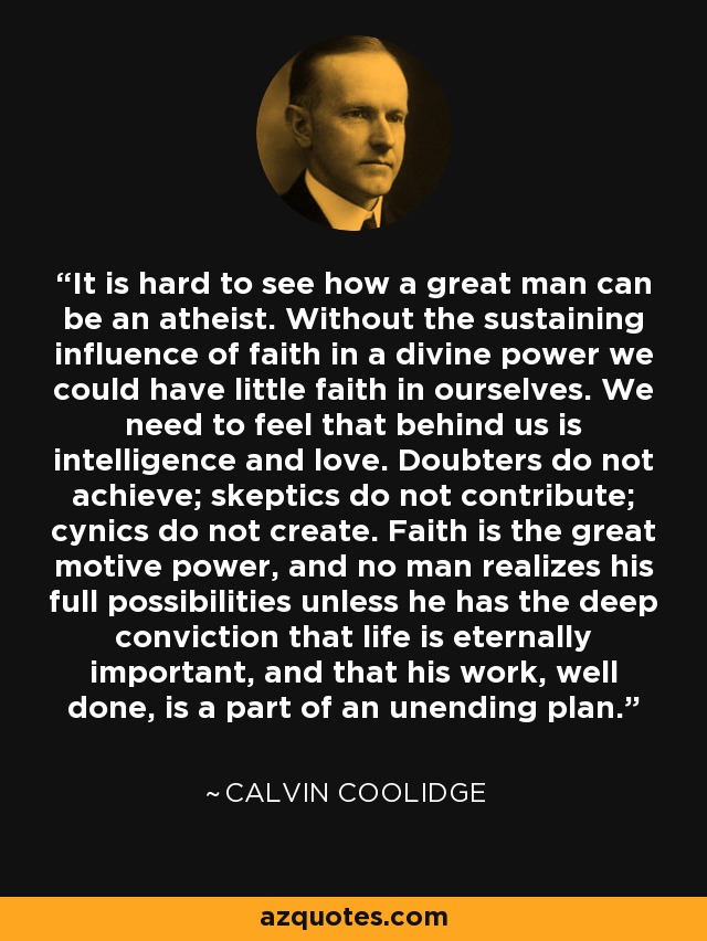 It is hard to see how a great man can be an atheist. Without the sustaining influence of faith in a divine power we could have little faith in ourselves. We need to feel that behind us is intelligence and love. Doubters do not achieve; skeptics do not contribute; cynics do not create. Faith is the great motive power, and no man realizes his full possibilities unless he has the deep conviction that life is eternally important, and that his work, well done, is a part of an unending plan. - Calvin Coolidge