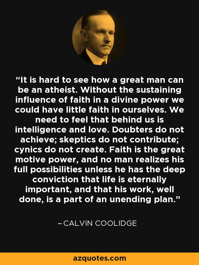 It is hard to see how a great man can be an atheist. Without the sustaining influence of faith in a divine power we could have little faith in ourselves. We need to feel that behind us is intelligence and love. Doubters do not achieve; skeptics do not contribute; cynics do not create. Faith is the great motive power, and no man realizes his full possibilities unless he has the deep conviction that life is eternally important, and that his work, well done, is a part of an unending plan. - Calvin Coolidge