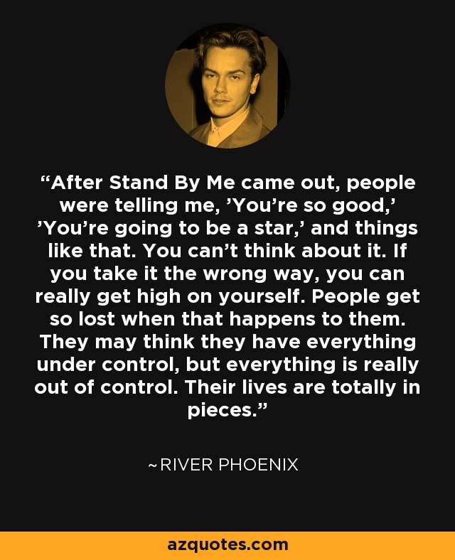After Stand By Me came out, people were telling me, 'You're so good,' 'You're going to be a star,' and things like that. You can't think about it. If you take it the wrong way, you can really get high on yourself. People get so lost when that happens to them. They may think they have everything under control, but everything is really out of control. Their lives are totally in pieces. - River Phoenix