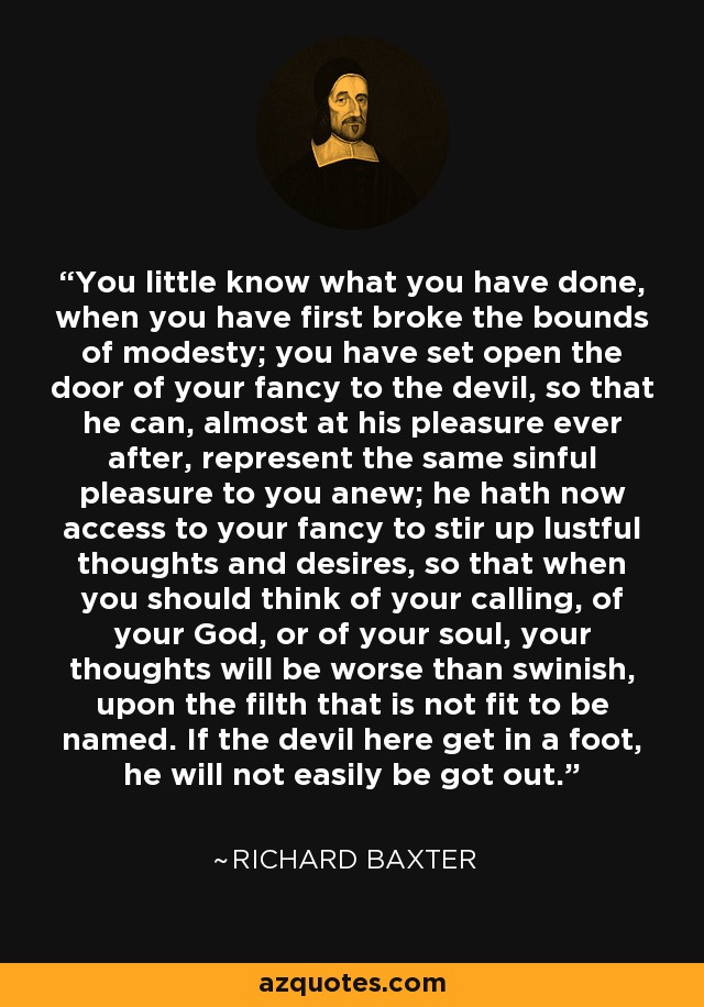 You little know what you have done, when you have first broke the bounds of modesty; you have set open the door of your fancy to the devil, so that he can, almost at his pleasure ever after, represent the same sinful pleasure to you anew; he hath now access to your fancy to stir up lustful thoughts and desires, so that when you should think of your calling, of your God, or of your soul, your thoughts will be worse than swinish, upon the filth that is not fit to be named. If the devil here get in a foot, he will not easily be got out. - Richard Baxter