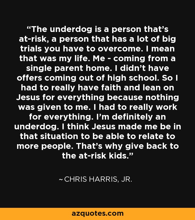 The underdog is a person that's at-risk, a person that has a lot of big trials you have to overcome. I mean that was my life. Me - coming from a single parent home. I didn't have offers coming out of high school. So I had to really have faith and lean on Jesus for everything because nothing was given to me. I had to really work for everything. I'm definitely an underdog. I think Jesus made me be in that situation to be able to relate to more people. That's why give back to the at-risk kids. - Chris Harris, Jr.