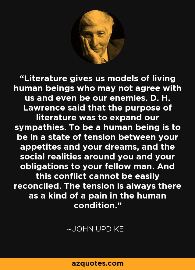 Literature gives us models of living human beings who may not agree with us and even be our enemies. D. H. Lawrence said that the purpose of literature was to expand our sympathies. To be a human being is to be in a state of tension between your appetites and your dreams, and the social realities around you and your obligations to your fellow man. And this conflict cannot be easily reconciled. The tension is always there as a kind of a pain in the human condition. - John Updike