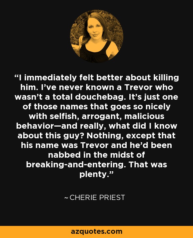 I immediately felt better about killing him. I’ve never known a Trevor who wasn’t a total douchebag. It’s just one of those names that goes so nicely with selfish, arrogant, malicious behavior—and really, what did I know about this guy? Nothing, except that his name was Trevor and he’d been nabbed in the midst of breaking-and-entering. That was plenty. - Cherie Priest