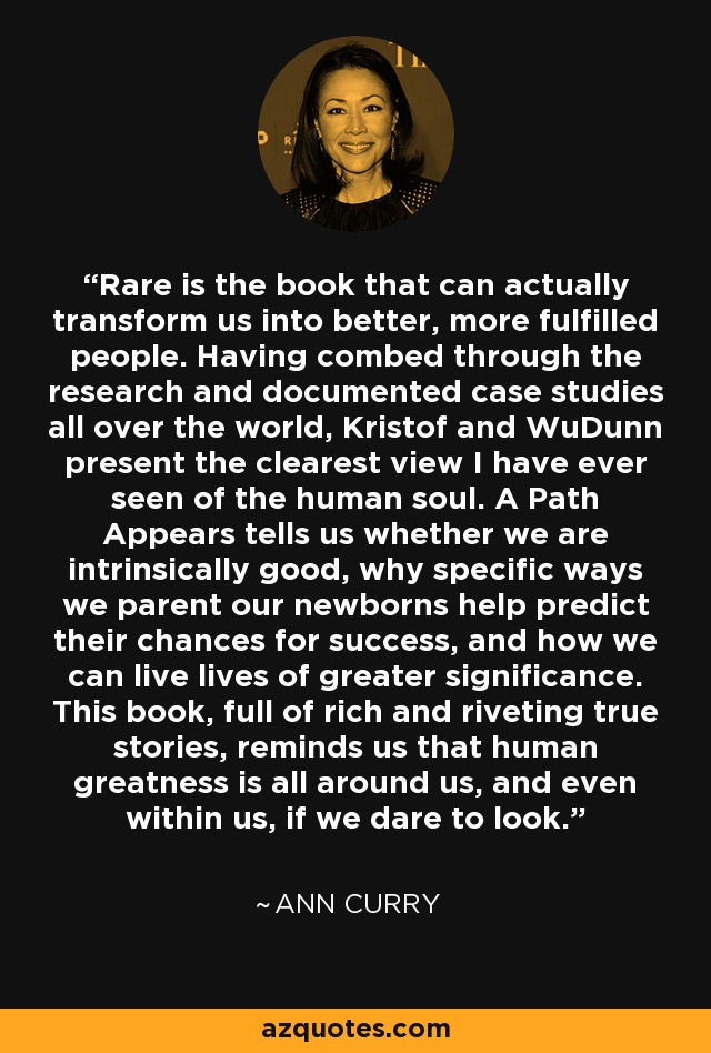 Rare is the book that can actually transform us into better, more fulfilled people. Having combed through the research and documented case studies all over the world, Kristof and WuDunn present the clearest view I have ever seen of the human soul. A Path Appears tells us whether we are intrinsically good, why specific ways we parent our newborns help predict their chances for success, and how we can live lives of greater significance. This book, full of rich and riveting true stories, reminds us that human greatness is all around us, and even within us, if we dare to look. - Ann Curry