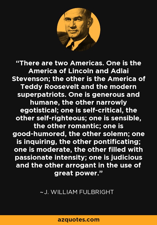 There are two Americas. One is the America of Lincoln and Adlai Stevenson; the other is the America of Teddy Roosevelt and the modern superpatriots. One is generous and humane, the other narrowly egotistical; one is self-critical, the other self-righteous; one is sensible, the other romantic; one is good-humored, the other solemn; one is inquiring, the other pontificating; one is moderate, the other filled with passionate intensity; one is judicious and the other arrogant in the use of great power. - J. William Fulbright