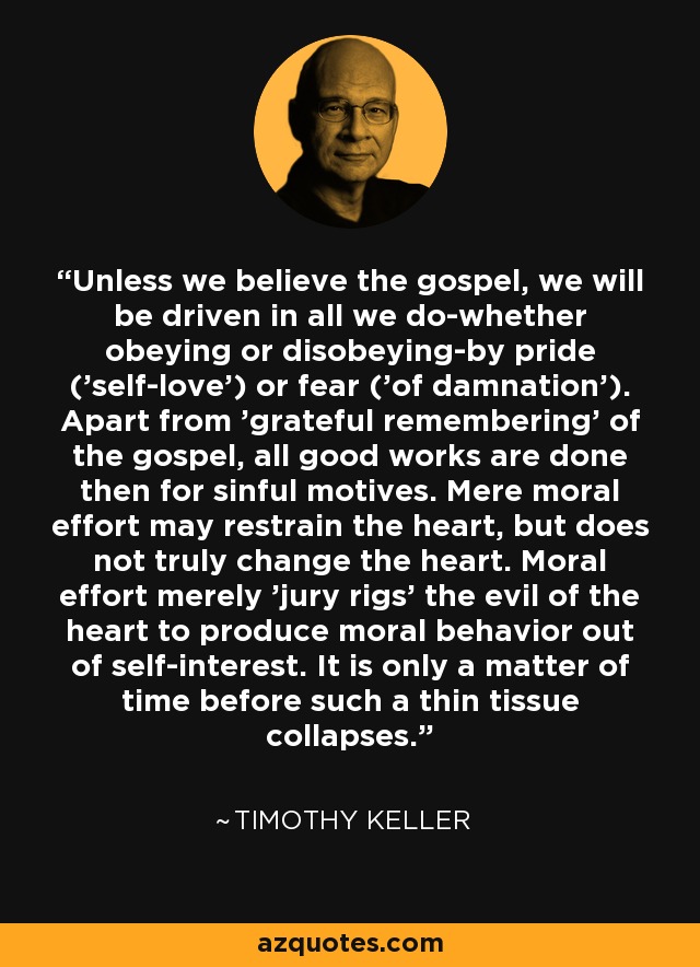 Unless we believe the gospel, we will be driven in all we do-whether obeying or disobeying-by pride ('self-love') or fear ('of damnation'). Apart from 'grateful remembering' of the gospel, all good works are done then for sinful motives. Mere moral effort may restrain the heart, but does not truly change the heart. Moral effort merely 'jury rigs' the evil of the heart to produce moral behavior out of self-interest. It is only a matter of time before such a thin tissue collapses. - Timothy Keller