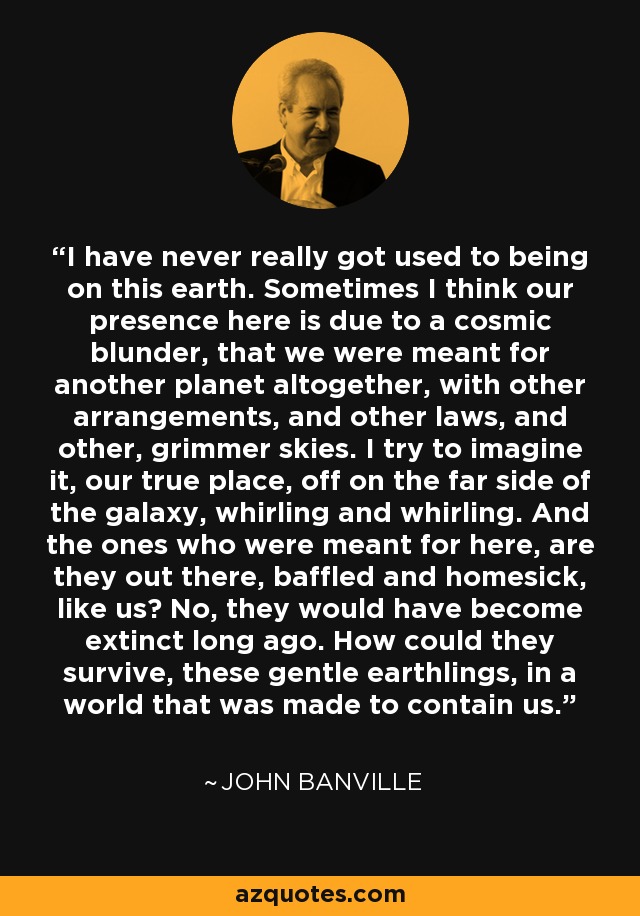 I have never really got used to being on this earth. Sometimes I think our presence here is due to a cosmic blunder, that we were meant for another planet altogether, with other arrangements, and other laws, and other, grimmer skies. I try to imagine it, our true place, off on the far side of the galaxy, whirling and whirling. And the ones who were meant for here, are they out there, baffled and homesick, like us? No, they would have become extinct long ago. How could they survive, these gentle earthlings, in a world that was made to contain us. - John Banville