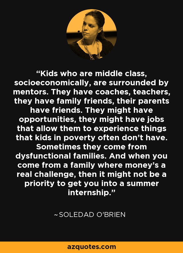 Kids who are middle class, socioeconomically, are surrounded by mentors. They have coaches, teachers, they have family friends, their parents have friends. They might have opportunities, they might have jobs that allow them to experience things that kids in poverty often don't have. Sometimes they come from dysfunctional families. And when you come from a family where money's a real challenge, then it might not be a priority to get you into a summer internship. - Soledad O'Brien