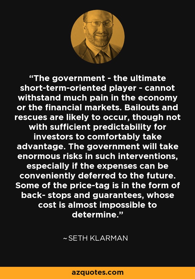 The government - the ultimate short-term-oriented player - cannot withstand much pain in the economy or the financial markets. Bailouts and rescues are likely to occur, though not with sufficient predictability for investors to comfortably take advantage. The government will take enormous risks in such interventions, especially if the expenses can be conveniently deferred to the future. Some of the price-tag is in the form of back- stops and guarantees, whose cost is almost impossible to determine. - Seth Klarman