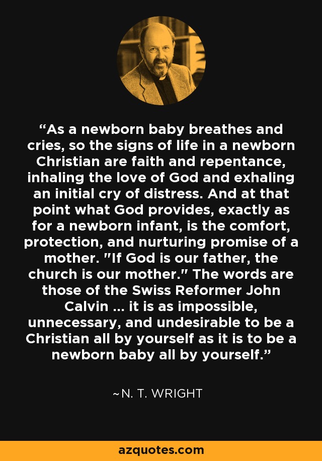 As a newborn baby breathes and cries, so the signs of life in a newborn Christian are faith and repentance, inhaling the love of God and exhaling an initial cry of distress. And at that point what God provides, exactly as for a newborn infant, is the comfort, protection, and nurturing promise of a mother. 