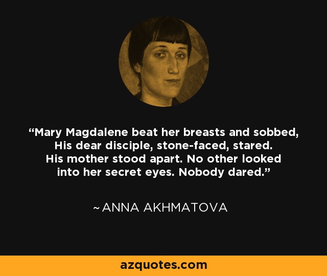 Mary Magdalene beat her breasts and sobbed, His dear disciple, stone-faced, stared. His mother stood apart. No other looked into her secret eyes. Nobody dared. - Anna Akhmatova