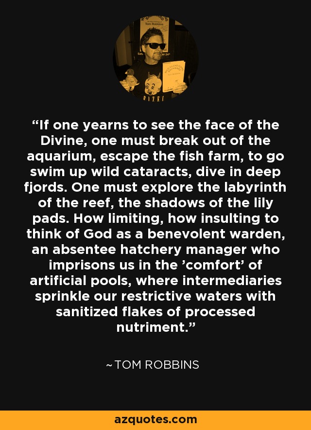 If one yearns to see the face of the Divine, one must break out of the aquarium, escape the fish farm, to go swim up wild cataracts, dive in deep fjords. One must explore the labyrinth of the reef, the shadows of the lily pads. How limiting, how insulting to think of God as a benevolent warden, an absentee hatchery manager who imprisons us in the 'comfort' of artificial pools, where intermediaries sprinkle our restrictive waters with sanitized flakes of processed nutriment. - Tom Robbins