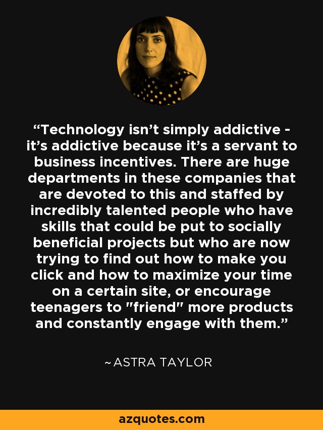 Technology isn't simply addictive - it's addictive because it's a servant to business incentives. There are huge departments in these companies that are devoted to this and staffed by incredibly talented people who have skills that could be put to socially beneficial projects but who are now trying to find out how to make you click and how to maximize your time on a certain site, or encourage teenagers to 