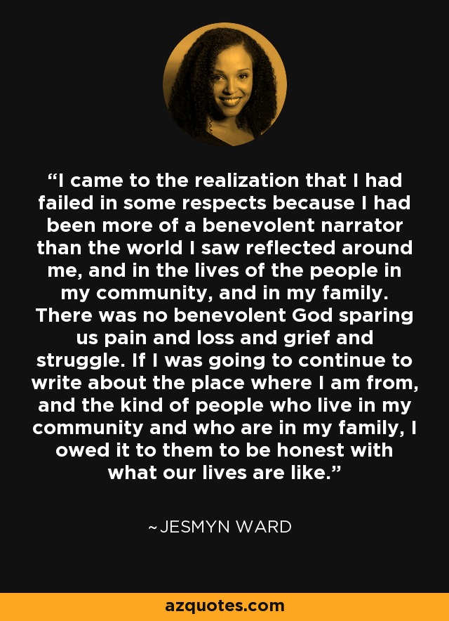 I came to the realization that I had failed in some respects because I had been more of a benevolent narrator than the world I saw reflected around me, and in the lives of the people in my community, and in my family. There was no benevolent God sparing us pain and loss and grief and struggle. If I was going to continue to write about the place where I am from, and the kind of people who live in my community and who are in my family, I owed it to them to be honest with what our lives are like. - Jesmyn Ward