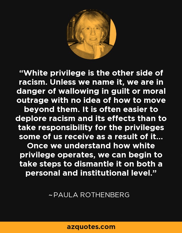 White privilege is the other side of racism. Unless we name it, we are in danger of wallowing in guilt or moral outrage with no idea of how to move beyond them. It is often easier to deplore racism and its effects than to take responsibility for the privileges some of us receive as a result of it... Once we understand how white privilege operates, we can begin to take steps to dismantle it on both a personal and institutional level. - Paula Rothenberg