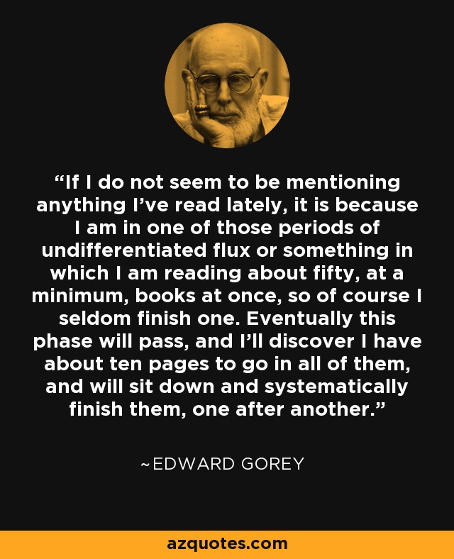 If I do not seem to be mentioning anything I’ve read lately, it is because I am in one of those periods of undifferentiated flux or something in which I am reading about fifty, at a minimum, books at once, so of course I seldom finish one. Eventually this phase will pass, and I’ll discover I have about ten pages to go in all of them, and will sit down and systematically finish them, one after another. - Edward Gorey