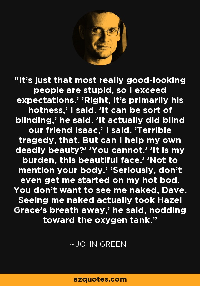 It's just that most really good-looking people are stupid, so I exceed expectations.' 'Right, it's primarily his hotness,' I said. 'It can be sort of blinding,' he said. 'It actually did blind our friend Isaac,' I said. 'Terrible tragedy, that. But can I help my own deadly beauty?' 'You cannot.' 'It is my burden, this beautiful face.' 'Not to mention your body.' 'Seriously, don't even get me started on my hot bod. You don't want to see me naked, Dave. Seeing me naked actually took Hazel Grace's breath away,' he said, nodding toward the oxygen tank. - John Green