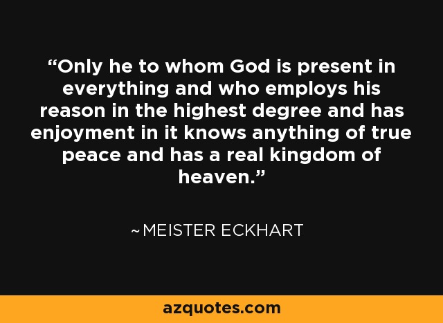 Only he to whom God is present in everything and who employs his reason in the highest degree and has enjoyment in it knows anything of true peace and has a real kingdom of heaven. - Meister Eckhart