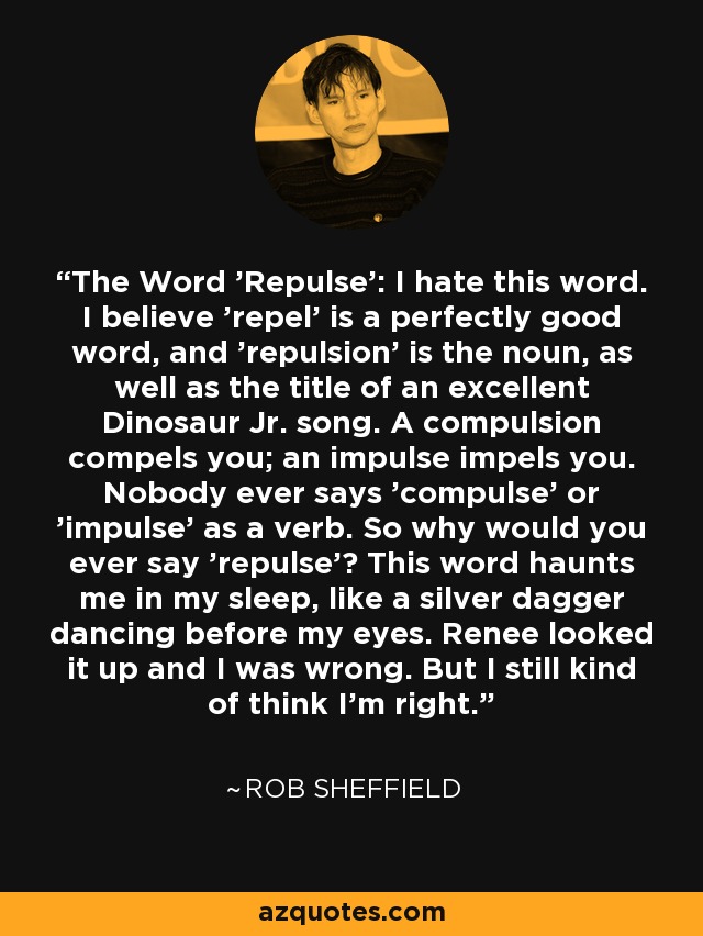 The Word 'Repulse': I hate this word. I believe 'repel' is a perfectly good word, and 'repulsion' is the noun, as well as the title of an excellent Dinosaur Jr. song. A compulsion compels you; an impulse impels you. Nobody ever says 'compulse' or 'impulse' as a verb. So why would you ever say 'repulse'? This word haunts me in my sleep, like a silver dagger dancing before my eyes. Renee looked it up and I was wrong. But I still kind of think I'm right. - Rob Sheffield