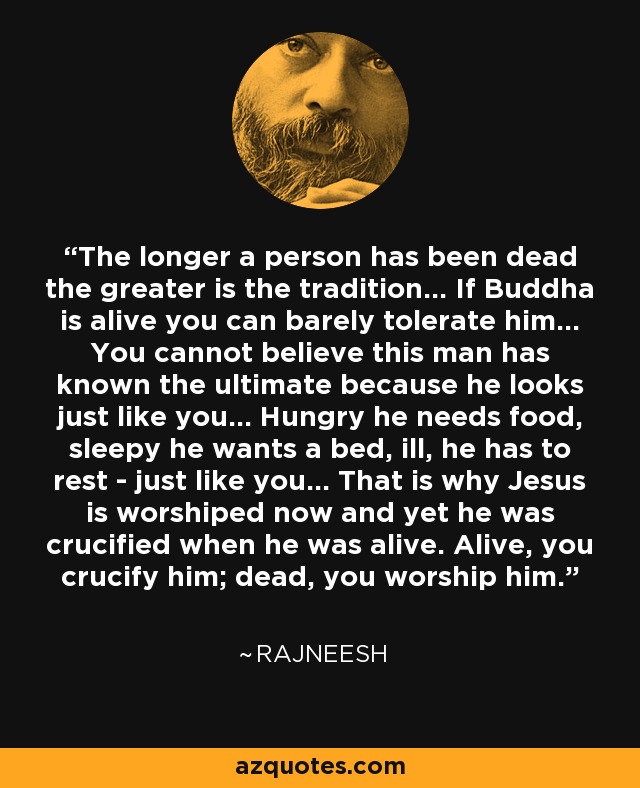 The longer a person has been dead the greater is the tradition... If Buddha is alive you can barely tolerate him... You cannot believe this man has known the ultimate because he looks just like you... Hungry he needs food, sleepy he wants a bed, ill, he has to rest - just like you... That is why Jesus is worshiped now and yet he was crucified when he was alive. Alive, you crucify him; dead, you worship him. - Rajneesh