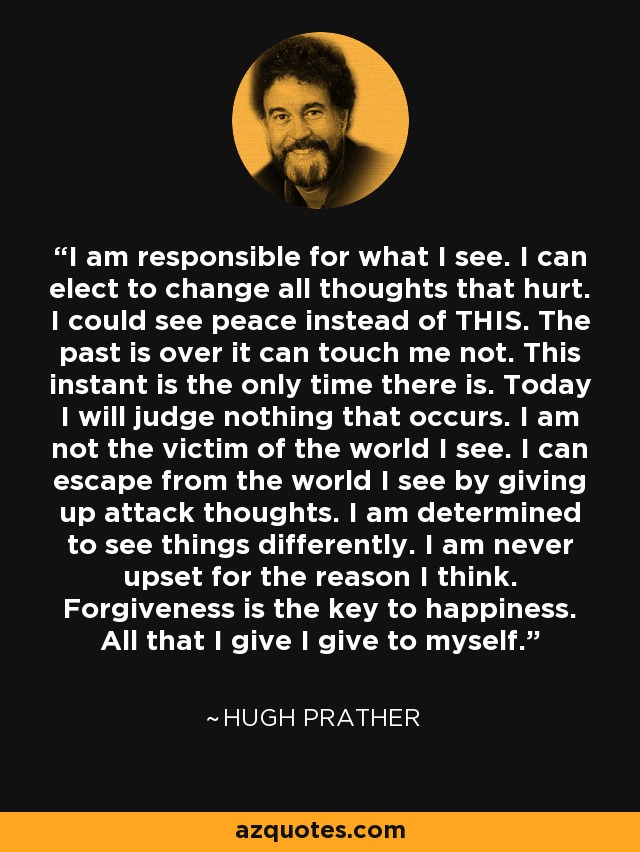 I am responsible for what I see. I can elect to change all thoughts that hurt. I could see peace instead of THIS. The past is over it can touch me not. This instant is the only time there is. Today I will judge nothing that occurs. I am not the victim of the world I see. I can escape from the world I see by giving up attack thoughts. I am determined to see things differently. I am never upset for the reason I think. Forgiveness is the key to happiness. All that I give I give to myself. - Hugh Prather