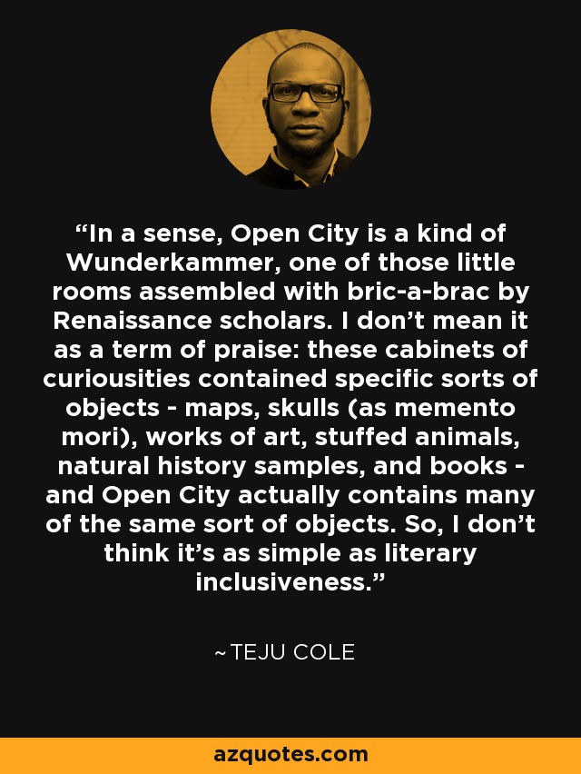 In a sense, Open City is a kind of Wunderkammer, one of those little rooms assembled with bric-a-brac by Renaissance scholars. I don't mean it as a term of praise: these cabinets of curiousities contained specific sorts of objects - maps, skulls (as memento mori), works of art, stuffed animals, natural history samples, and books - and Open City actually contains many of the same sort of objects. So, I don't think it's as simple as literary inclusiveness. - Teju Cole
