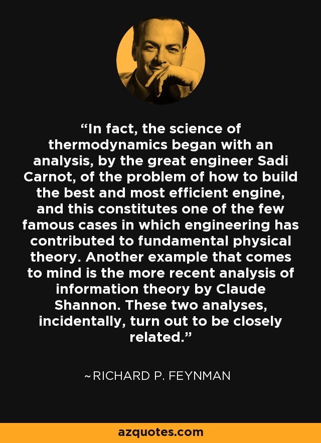 In fact, the science of thermodynamics began with an analysis, by the great engineer Sadi Carnot, of the problem of how to build the best and most efficient engine, and this constitutes one of the few famous cases in which engineering has contributed to fundamental physical theory. Another example that comes to mind is the more recent analysis of information theory by Claude Shannon. These two analyses, incidentally, turn out to be closely related. - Richard P. Feynman