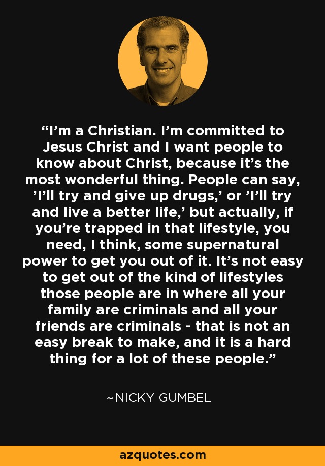 I'm a Christian. I'm committed to Jesus Christ and I want people to know about Christ, because it's the most wonderful thing. People can say, 'I'll try and give up drugs,' or 'I'll try and live a better life,' but actually, if you're trapped in that lifestyle, you need, I think, some supernatural power to get you out of it. It's not easy to get out of the kind of lifestyles those people are in where all your family are criminals and all your friends are criminals - that is not an easy break to make, and it is a hard thing for a lot of these people. - Nicky Gumbel
