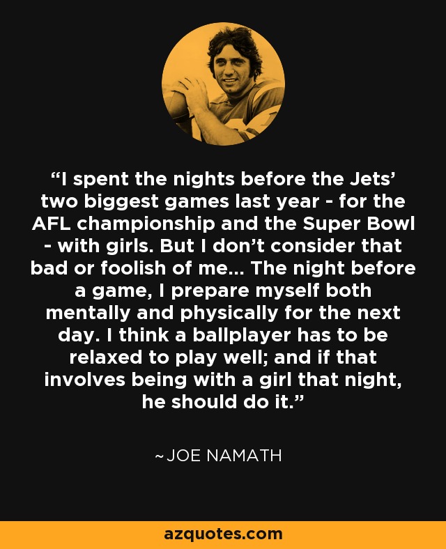 I spent the nights before the Jets' two biggest games last year - for the AFL championship and the Super Bowl - with girls. But I don't consider that bad or foolish of me... The night before a game, I prepare myself both mentally and physically for the next day. I think a ballplayer has to be relaxed to play well; and if that involves being with a girl that night, he should do it. - Joe Namath