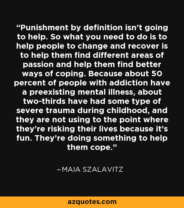 Punishment by definition isn't going to help. So what you need to do is to help people to change and recover is to help them find different areas of passion and help them find better ways of coping. Because about 50 percent of people with addiction have a preexisting mental illness, about two-thirds have had some type of severe trauma during childhood, and they are not using to the point where they're risking their lives because it's fun. They're doing something to help them cope. - Maia Szalavitz