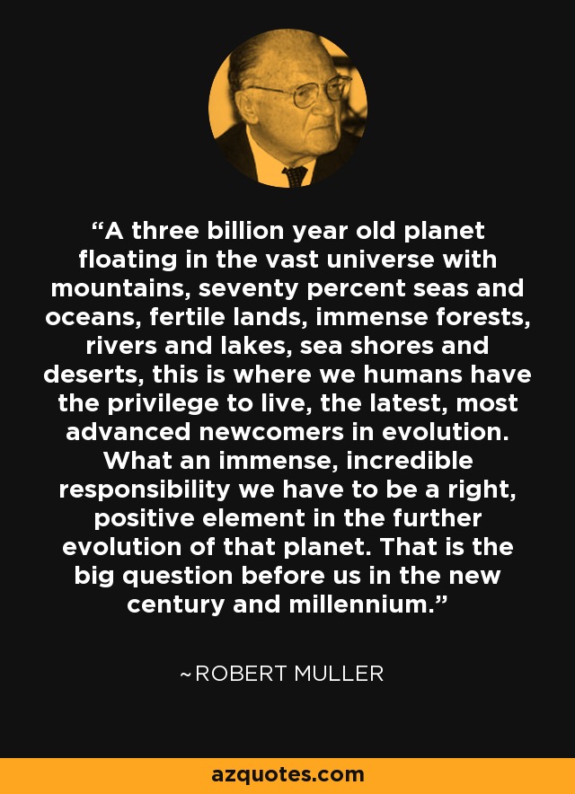 A three billion year old planet floating in the vast universe with mountains, seventy percent seas and oceans, fertile lands, immense forests, rivers and lakes, sea shores and deserts, this is where we humans have the privilege to live, the latest, most advanced newcomers in evolution. What an immense, incredible responsibility we have to be a right, positive element in the further evolution of that planet. That is the big question before us in the new century and millennium. - Robert Muller