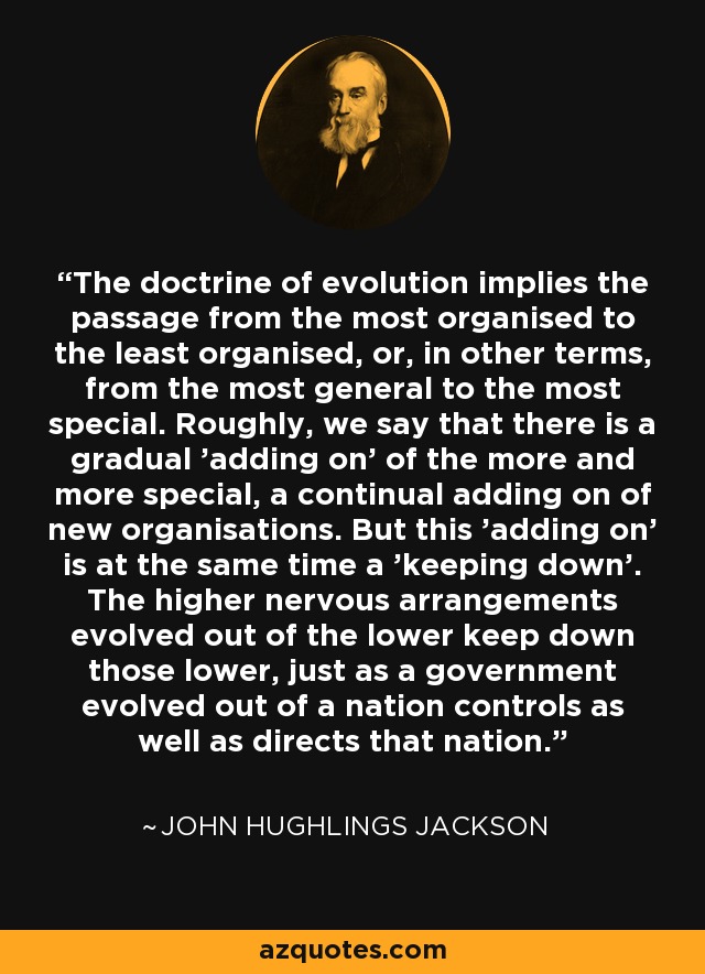 The doctrine of evolution implies the passage from the most organised to the least organised, or, in other terms, from the most general to the most special. Roughly, we say that there is a gradual 'adding on' of the more and more special, a continual adding on of new organisations. But this 'adding on' is at the same time a 'keeping down'. The higher nervous arrangements evolved out of the lower keep down those lower, just as a government evolved out of a nation controls as well as directs that nation. - John Hughlings Jackson